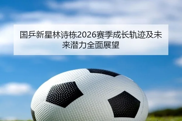 国乒新星林诗栋2026赛季成长轨迹及未来潜力全面展望